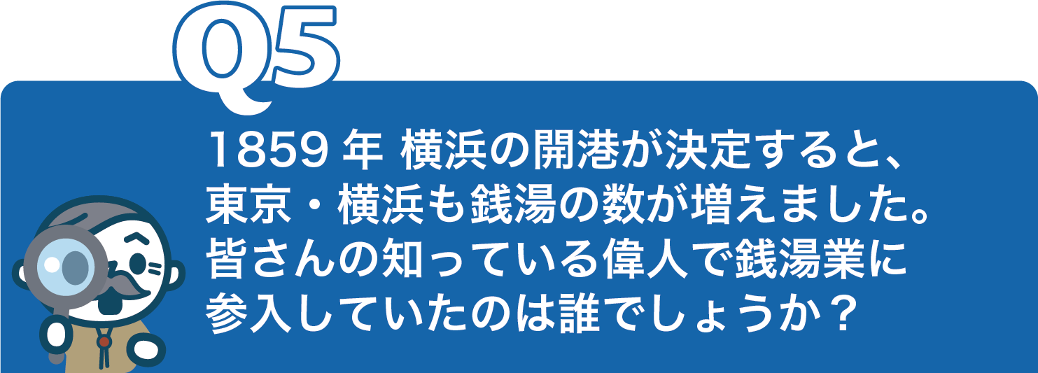 1859年 横浜の開港が決定すると、 東京・横浜も銭湯の数が増えました。 皆さんの知っている偉人で銭湯業に 参入していたのは誰でしょうか？